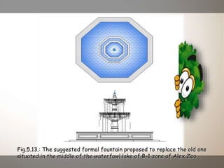 Fig.5.13.: The suggested formal fountain proposed to replace the old one
situated in the middle of the waterfowl lake of B-1 zone of Alex Zoo
 