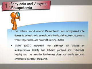  the natural world around Mesopotamia was categorized into
domestic animals, wild animals, wild birds, fishes, insects, plants,
trees, vegetables, and minerals (Kisling, 2001).
 Kisling (2001) reported that although all classes of
Mesopotamian society had kitchen gardens and fishponds,
royalty and the wealthy landowning class had shade gardens,
ornamental gardens, and parks.
Babylonia and Assyria;
Mesopotamia
 