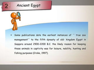  Some publications date the earliest instances of '' true zoo
management'' to the fifth dynasty of old- kingdom Egypt in
Saqqara around 2900-2200 B.C. the likely reason for keeping
these animals in captivity was for leisure, nobility, hunting and
fishing purposes (Croke, 1997).
Ancient Egypt
 