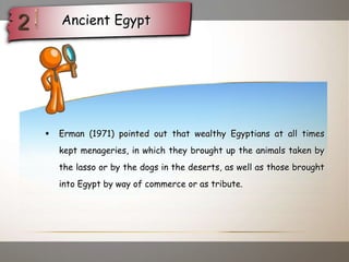  Erman (1971) pointed out that wealthy Egyptians at all times
kept menageries, in which they brought up the animals taken by
the lasso or by the dogs in the deserts, as well as those brought
into Egypt by way of commerce or as tribute.
Ancient Egypt
 
