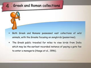  Both Greek and Romans possessed vast collections of wild
animals, with the Greeks focusing on songbirds (passerines).
 The Greek public traveled for miles to view birds from India
which may be the earliest recorded instance of paying a gate fee
to enter a menagerie (Hoage et al., 1996).
Greek and Roman collections
 