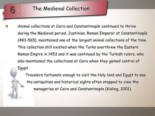 The Medieval Collection
. Animal collections at Cairo and Constantinople continued to thrive
during the Medieval period. Justinian, Roman Emperor at Constantinople
(483-565), maintained one of the largest animal collections of the time.
This collection still existed when the Turks overthrew the Eastern
Roman Empire in 1453 and it was continued by the Turkish rulers, who
also maintained the collections at Cairo when they gained control of
Egypt.
Travelers fortunate enough to visit the Holy land and Egypt to see
the antiquities and historical sights often stopped to view the
menageries at Cairo and Constantinople (Kisling, 2001).
 