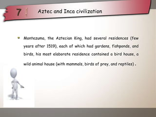Montezuma, the Aztecian King, had several residences (few
years after 1519), each of which had gardens, fishponds, and
birds, his most elaborate residence contained a bird house, a
wild animal house (with mammals, birds of prey, and reptiles) .
Aztec and Inca civilization
 