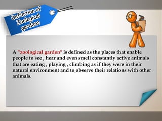 A “zoological garden" is defined as the places that enable
people to see , hear and even smell constantly active animals
that are eating , playing , climbing as if they were in their
natural environment and to observe their relations with other
animals.
 