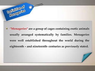 “Menageries" are a group of cages containing exotic animals
usually arranged systematically by families. Menageries
were well established throughout the world during the
eighteenth – and nineteenth- centuries as previously stated.
 