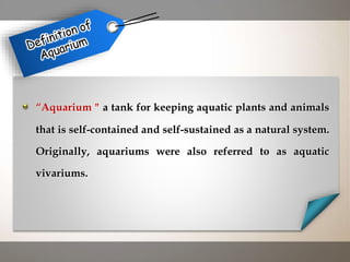“Aquarium " a tank for keeping aquatic plants and animals
that is self-contained and self-sustained as a natural system.
Originally, aquariums were also referred to as aquatic
vivariums.
 