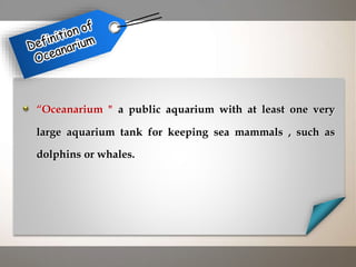 “Oceanarium " a public aquarium with at least one very
large aquarium tank for keeping sea mammals , such as
dolphins or whales.
 