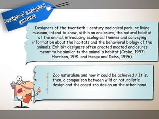 Designers of the twentieth – century zoological park, or living
museum, intend to show, within an enclosure, the natural habitat
of the animal, introducing ecological themes and conveying
information about the habitats and the behavioral biology of the
animals. Exhibit designers often created moated enclosures
meant to be similar to the animal's habitat (Croke, 1997;
Harrison, 1991; and Hoage and Deiss, 1996).
Zoo naturalism and how it could be achieved ? It is,
then, a comparison between wild or naturalistic
design and the caged zoo design on the other hand.
 
