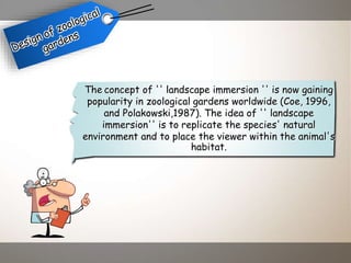 The concept of '' landscape immersion '' is now gaining
popularity in zoological gardens worldwide (Coe, 1996,
and Polakowski,1987). The idea of '' landscape
immersion'' is to replicate the species' natural
environment and to place the viewer within the animal's
habitat.
 