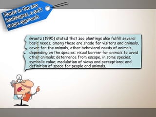 Graetz (1995) stated that zoo plantings also fulfill several
basic needs; among these are shade for visitors and animals,
cover for the animals, other behavioral needs of animals,
depending on the species; visual barrier for animals to avoid
other animals; deterrence from escape, in some species;
symbolic value; modulation of views and perceptions; and
definition of space for people and animals.
 