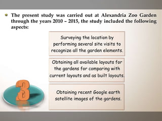 The present study was carried out at Alexandria Zoo Garden
through the years 2010 – 2015, the study included the following
aspects:
Obtaining all available layouts for
the gardens for comparing with
current layouts and as built layouts.
Surveying the location by
performing several site visits to
recognize all the garden elements.
Obtaining recent Google earth
satellite images of the gardens.
 