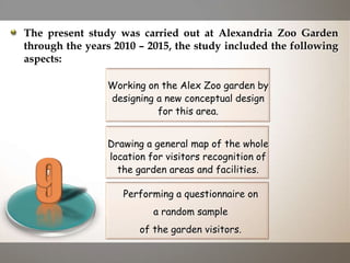 Drawing a general map of the whole
location for visitors recognition of
the garden areas and facilities.
Working on the Alex Zoo garden by
designing a new conceptual design
for this area.
Performing a questionnaire on
a random sample
of the garden visitors.
The present study was carried out at Alexandria Zoo Garden
through the years 2010 – 2015, the study included the following
aspects:
 