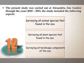 Surveying all plant species that
found in the zoo.
Surveying all animal species that
found in the zoo.
Surveying all hardscape components
of the zoo.
The present study was carried out at Alexandria Zoo Garden
through the years 2010 – 2015, the study included the following
aspects:
 