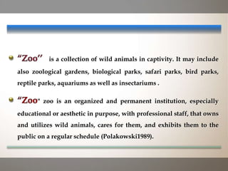 is a collection of wild animals in captivity. It may include
also zoological gardens, biological parks, safari parks, bird parks,
reptile parks, aquariums as well as insectariums .
" zoo is an organized and permanent institution, especially
educational or aesthetic in purpose, with professional staff, that owns
and utilizes wild animals, cares for them, and exhibits them to the
public on a regular schedule (Polakowski1989).
 