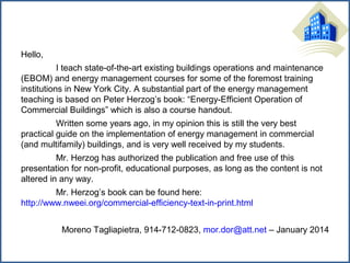 Hello,
I teach state-of-the-art existing buildings operations and maintenance
(EBOM) and energy management courses for some of the foremost training
institutions in New York City. A substantial part of the energy management
teaching is based on Peter Herzog’s book: “Energy-Efficient Operation of
Commercial Buildings” which is also a course handout.
Written some years ago, in my opinion this is still the very best
practical guide on the implementation of energy management in commercial
(and multifamily) buildings, and is very well received by my students.
Mr. Herzog has authorized the publication and free use of this
presentation for non-profit, educational purposes, as long as the content is not
altered in any way.
Mr. Herzog’s book can be found here:
http://www.nweei.org/commercial-efficiency-text-in-print.html
Moreno Tagliapietra, 914-712-0823, mor.dor@att.net – January 2014

 