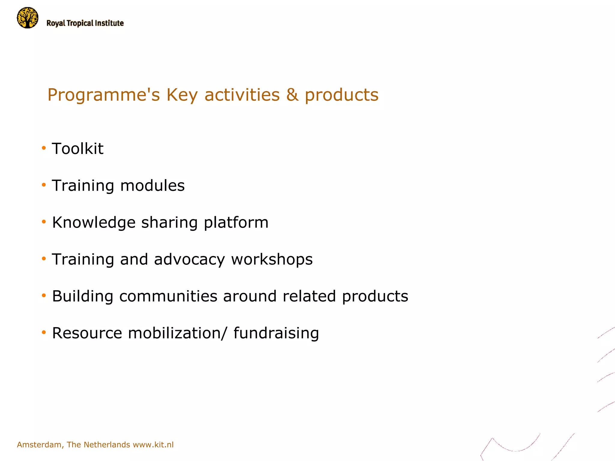 Programme's Key activities & products


     • Toolkit

     • Training modules

     • Knowledge sharing platform

     • Training and advocacy workshops

     • Building communities around related products

     • Resource mobilization/ fundraising




Amsterdam, The Netherlands www.kit.nl
 