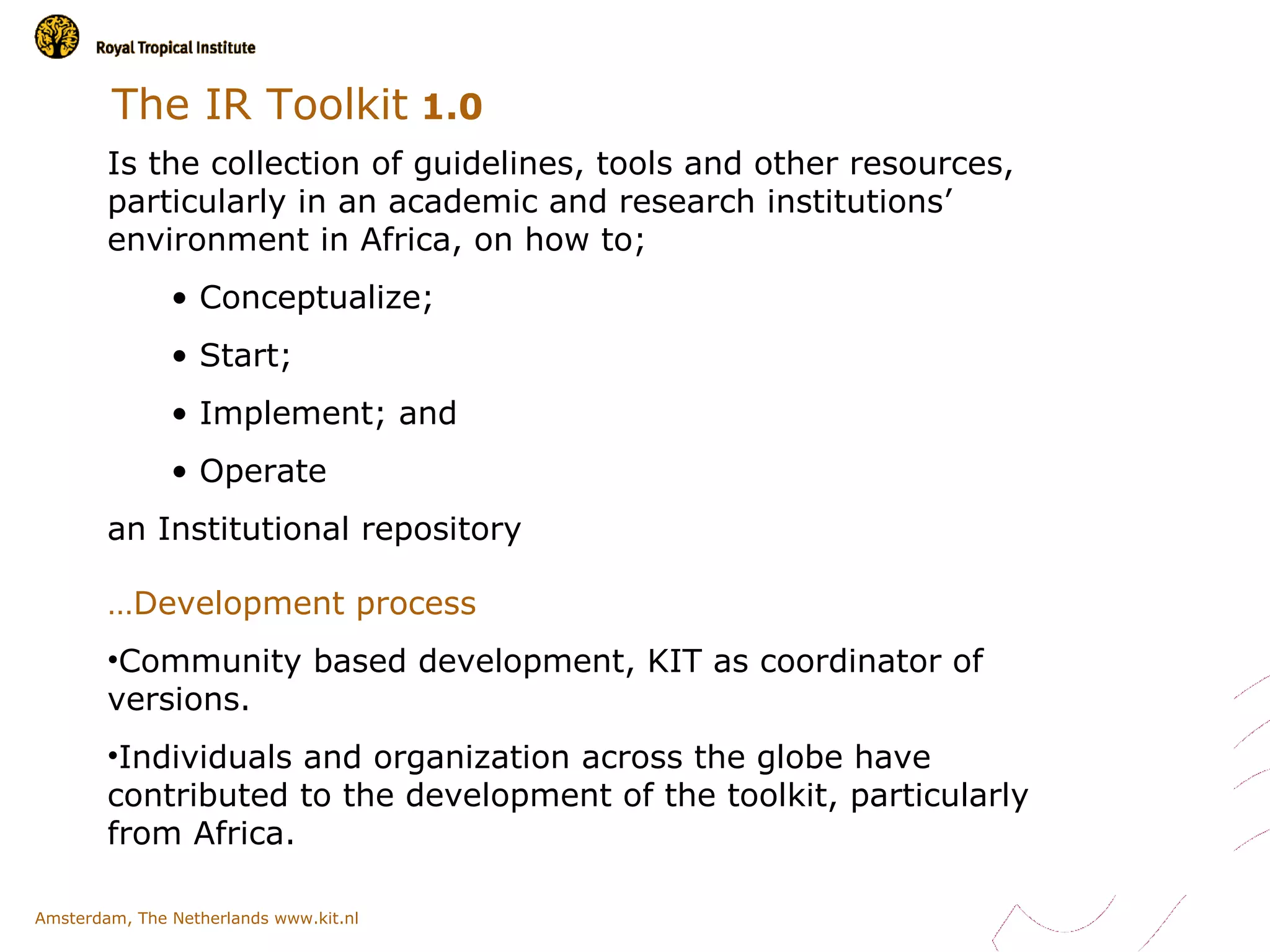 The IR Toolkit 1.0
        Is the collection of guidelines, tools and other resources,
        particularly in an academic and research institutions’
        environment in Africa, on how to;
               • Conceptualize;
               • Start;
               • Implement; and
               • Operate
        an Institutional repository

        …Development process
        •Community based development, KIT as coordinator of
        versions.
        •Individuals and organization across the globe have
        contributed to the development of the toolkit, particularly
        from Africa.

Amsterdam, The Netherlands www.kit.nl
 