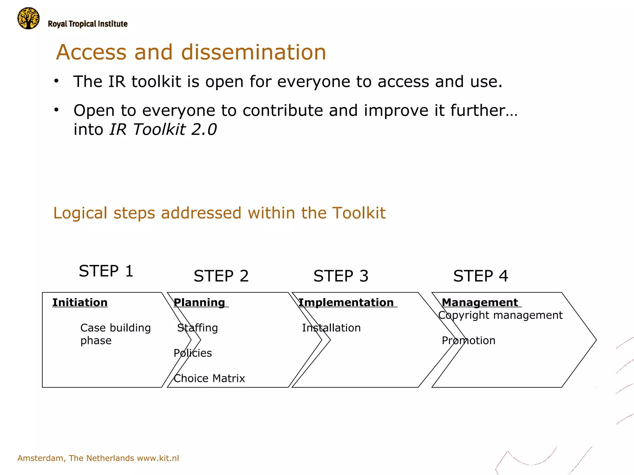 Access and dissemination
        • The IR toolkit is open for everyone to access and use.
        • Open to everyone to contribute and improve it further…
          into IR Toolkit 2.0




        Logical steps addressed within the Toolkit


             STEP 1                     STEP 2       STEP 3           STEP 4
       Initiation                  Planning        Implementation   Management
                                                                    Copyright management
              Case building         Staffing       Installation
              phase                                                 Promotion
                                   Policies

                                   Choice Matrix




Amsterdam, The Netherlands www.kit.nl
 