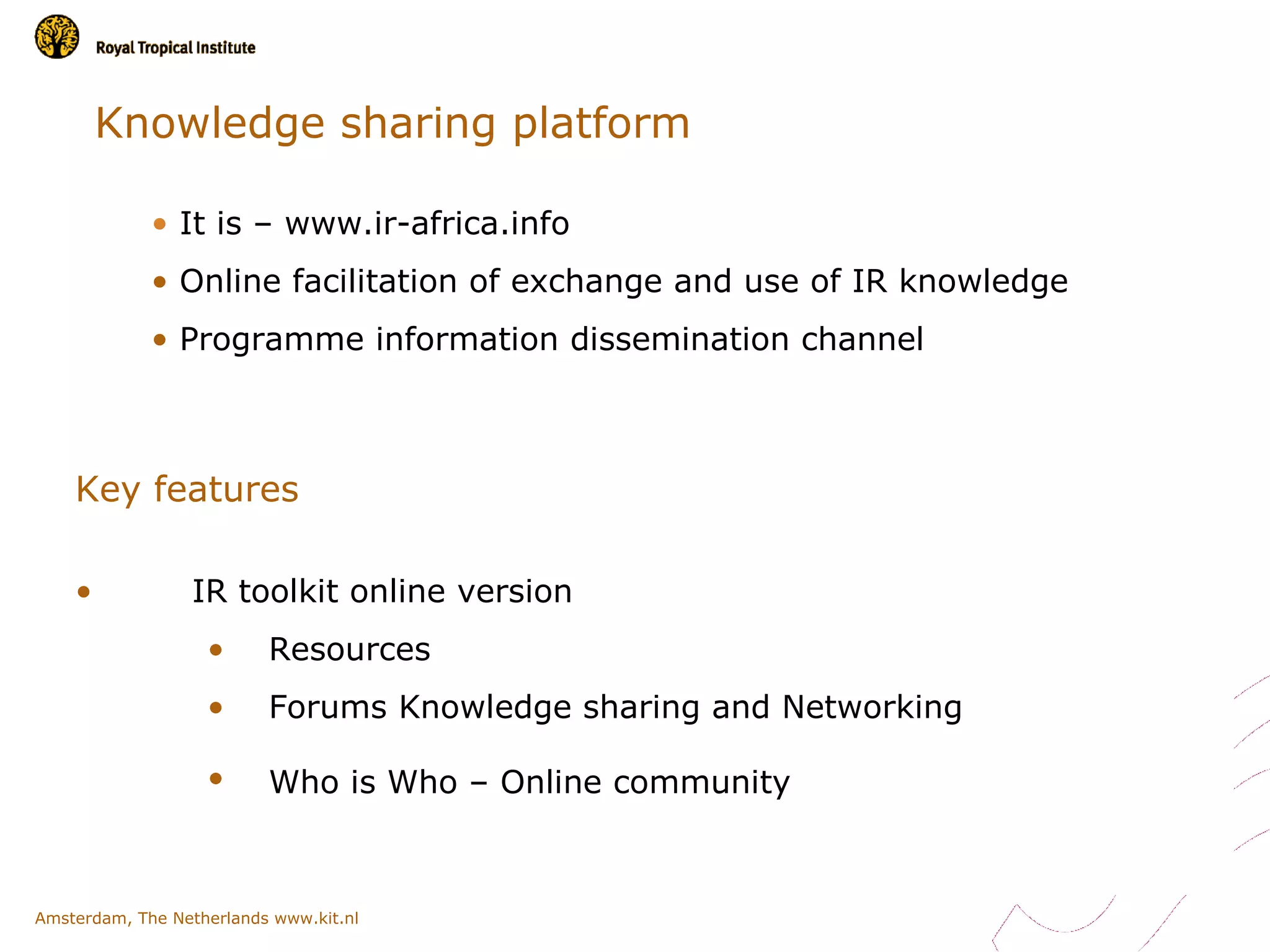 Knowledge sharing platform

             • It is – www.ir-africa.info
             • Online facilitation of exchange and use of IR knowledge
             • Programme information dissemination channel



    Key features

    •            IR toolkit online version
                   •      Resources
                   •      Forums Knowledge sharing and Networking

                   •      Who is Who – Online community



Amsterdam, The Netherlands www.kit.nl
 
