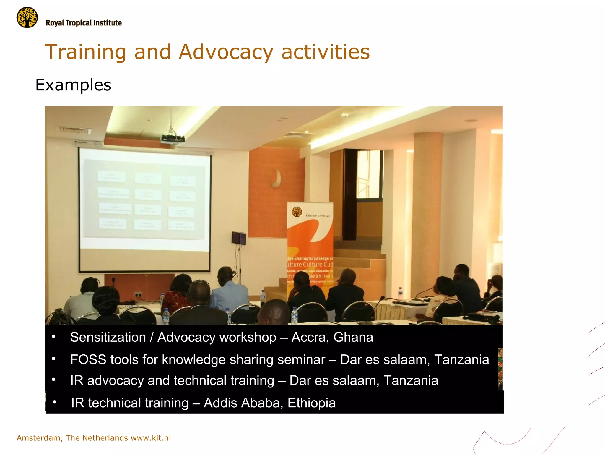 Training and Advocacy activities
    Examples




        •   Sensitization / Advocacy workshop – Accra, Ghana
        •   FOSS tools for knowledge sharing seminar – Dar es salaam, Tanzania
        •   IR advocacy and technical training – Dar es salaam, Tanzania
        •    IR technical training – Addis Ababa, Ethiopia

Amsterdam, The Netherlands www.kit.nl
 