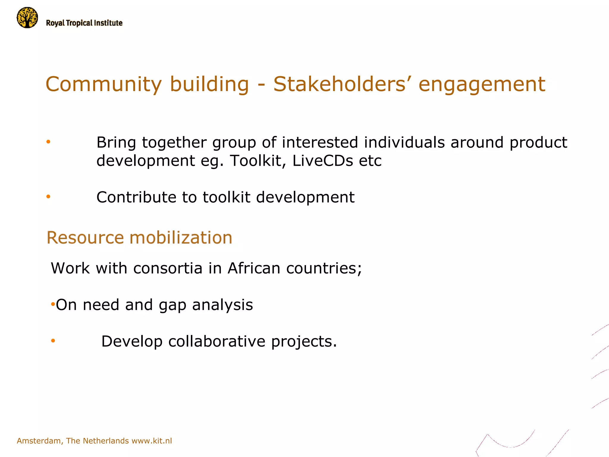 Community building - Stakeholders’ engagement

      •           Bring together group of interested individuals around product
                  development eg. Toolkit, LiveCDs etc

      •           Contribute to toolkit development



        Work with consortia in African countries;

        •On need and gap analysis

        •           Develop collaborative projects.




Amsterdam, The Netherlands www.kit.nl
 