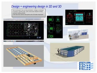 Design + engineering design in 2D and 3D
Like mentioned in lay out documentation, a design is enclosed.
It contains a 2D floor plan, with construction details for filters
and basic building details.
A 3D view from several view points and a 3D video impression

 