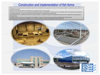 Construction and implementation of fish farms
Building a fish farm needs careful planning from start till turn-key delivery. Hesy Aquaculture is known for its quality and ability to implement projects within the
agreed time-schedule.
Hesy Aquaculture has the skills and the experience to supply the entire turn-key project.
We have our own staff on-site for mounting and implementing of pipes and equipment, not like most of our competitors which are hiring external companies or
only supply equipment. This ensures that the plant will be delivered as complete and fully operational.
When the fish farm is completed and the plant is tested with water, an protocol of delivery will be signed after technical test of equipment and by approval of
commissioning.
Hereafter one year’s warranty on all materials and installations are given by Hesy Aquaculture starting immediately after commissioning.
All warranty work on materials and installations, if any, will be carried out under the responsibility of Hesy Aquaculture.

 