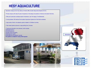 HESY AQUACULTURE
•Specialist in design and turn-key delivery of intensive Re-circulation Aquaculture Systems (R.A.S)

• Private company with nearly 30 years of experience in the design and operation of intensive recirculation fish farms.
• Office and construction workplace based in Kwintsheul ( near The Hague), The Netherlands.
• Turn-key delivery 180 intensive Re-circulation Aquaculture Systems for 81 fish farms worldwide.
• Large variety of fresh- and saltwater systems installed in 32 different countries.
• Tailor made Systems produces in range starting from 2 ton/year.
• Training and education to all customers, which includes:
 Biological start up
 Technical start up
 Intake of fish and grading.
 Management support
 Management and operation manuals
The systems is suitable for nearly all fish species.

kwintsheul

 
