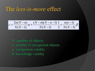 The less-is-more effect 
n n 
( 1) 
1 
N n N n 
( )( 1) 
 
   
  
( 1) 
2 
( 1) 
n N n 
2 (  
) 
( 1) 
 
 
 
 
 
 
N N 
N N 
N N 
c 
N: number of objects 
n: number of recognized objects 
α: recognition validity 
β: knowledge validity 
 