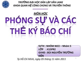 TRƯỜNG ĐẠI HỌC DÂN LẬP VĂN LANG
KHOA QUAN HỆ CÔNG CHÚNG VÀ TRUYỀN THÔNG
             


              MÔN HỌC




                    SVTH : NHÓM NICE – Nhóm 5
                    LỚP : K15PR2
                    GVHD : BÙI NGUYỄN TRƯỜNG
                    KIÊN
                                                1
  Tp Hồ Chí Minh, ngày 05 tháng 11 năm 2011
 