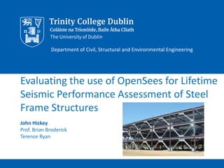 Evaluating the use of OpenSees for Lifetime
Seismic Performance Assessment of Steel
Frame Structures
John Hickey
Prof. Brian Broderick
Terence Ryan
Department of Civil, Structural and Environmental Engineering
 