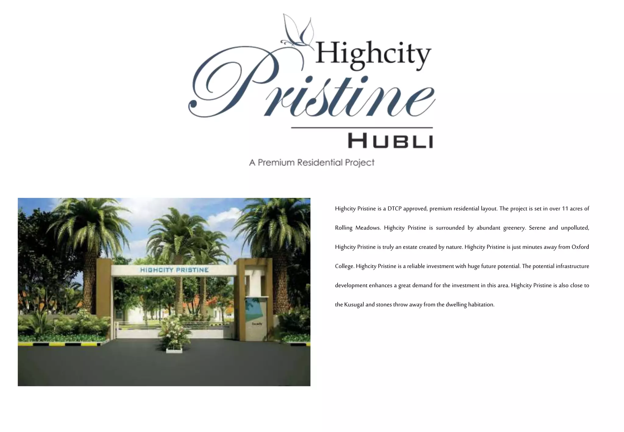 Highcity Pristine is a DTCP approved, premium residential layout. The project is set in over 11 acres of
Rolling Meadows. Highcity Pristine is surrounded by abundant greenery. Serene and unpolluted,
Highcity Pristine is truly an estate created by nature. Highcity Pristine is just minutes away from Oxford
College. Highcity Pristine is a reliable investment with huge future potential. The potential infrastructure
development enhances a great demand for the investment in this area. Highcity Pristine is also close to
the Kusugal and stones throw away fromthe dwelling habitation.
 