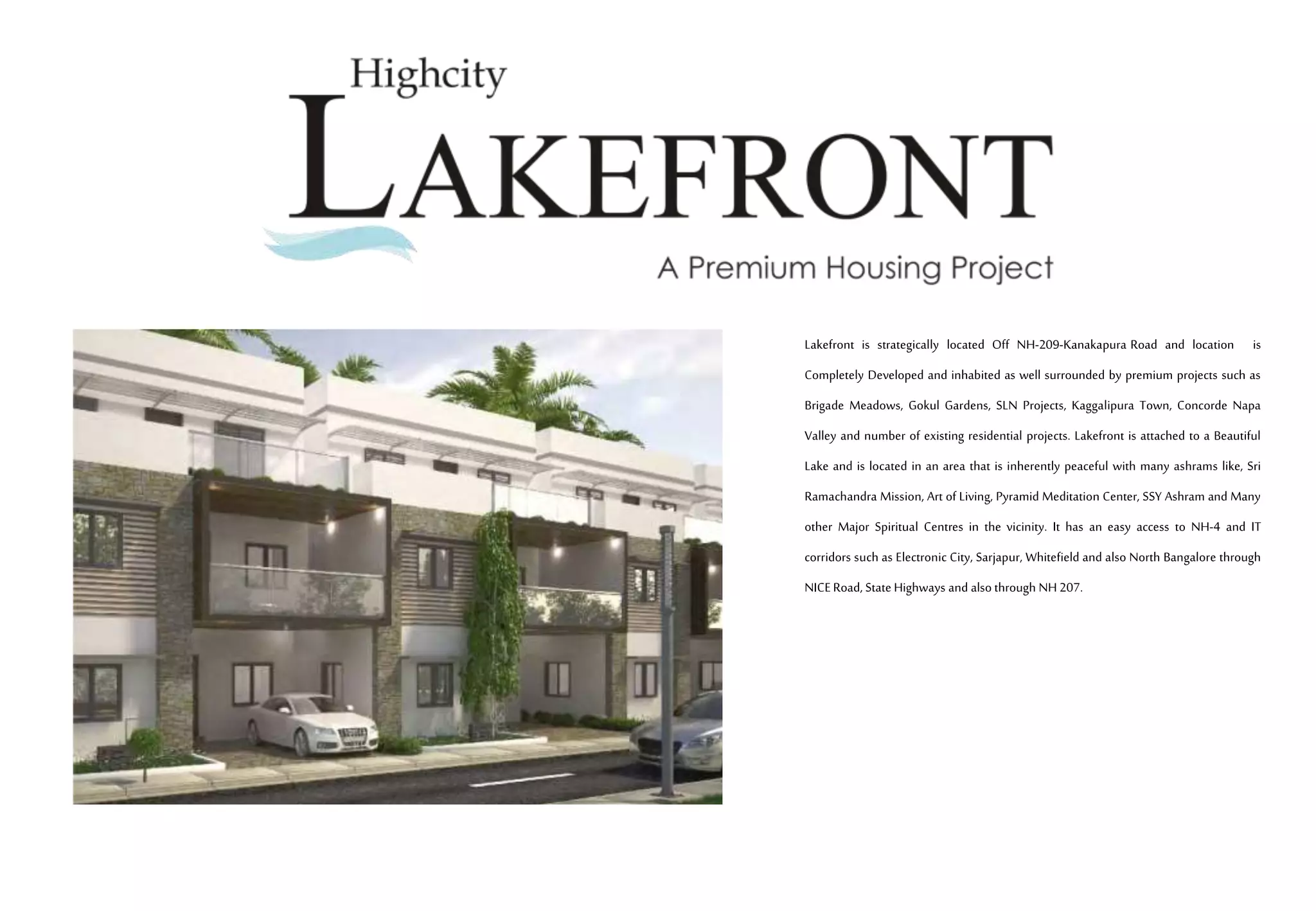 Lakefront is strategically located Off NH-209-Kanakapura Road and location is
Completely Developed and inhabited as well surrounded by premium projects such as
Brigade Meadows, Gokul Gardens, SLN Projects, Kaggalipura Town, Concorde Napa
Valley and number of existing residential projects. Lakefront is attached to a Beautiful
Lake and is located in an area that is inherently peaceful with many ashrams like, Sri
Ramachandra Mission, Art of Living, Pyramid Meditation Center, SSY Ashram and Many
other Major Spiritual Centres in the vicinity. It has an easy access to NH-4 and IT
corridors such as Electronic City, Sarjapur, Whitefield and also North Bangalore through
NICERoad, State Highways and also through NH 207.
 