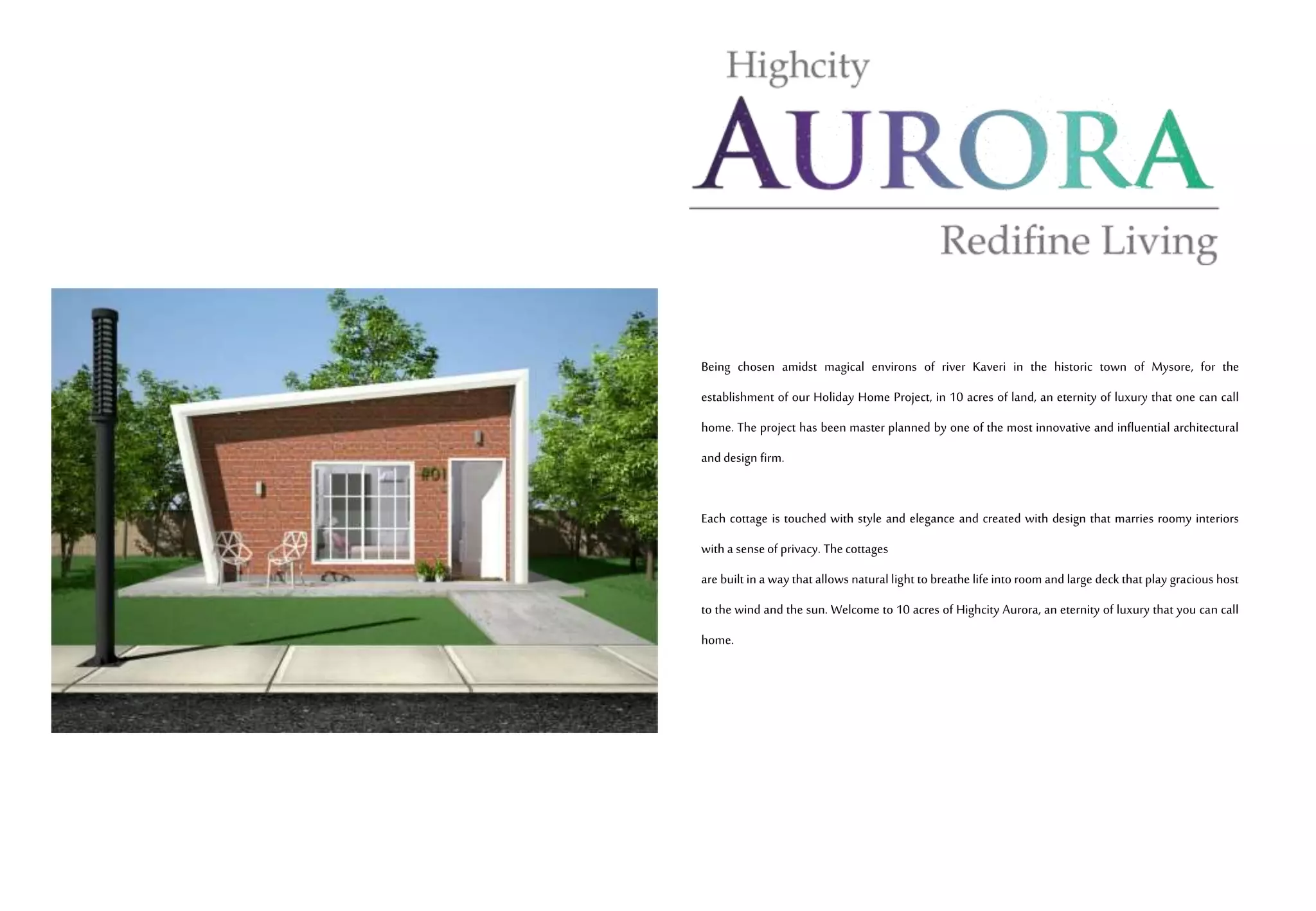 Being chosen amidst magical environs of river Kaveri in the historic town of Mysore, for the
establishment of our Holiday Home Project, in 10 acres of land, an eternity of luxury that one can call
home. The project has been master planned by one of the most innovative and influential architectural
and design firm.
Each cottage is touched with style and elegance and created with design that marries roomy interiors
with a senseof privacy. Thecottages
are built in a way that allows natural light to breathe life into room and large deck that play gracious host
to the wind and the sun. Welcome to 10 acres of Highcity Aurora, an eternity of luxury that you can call
home.
 