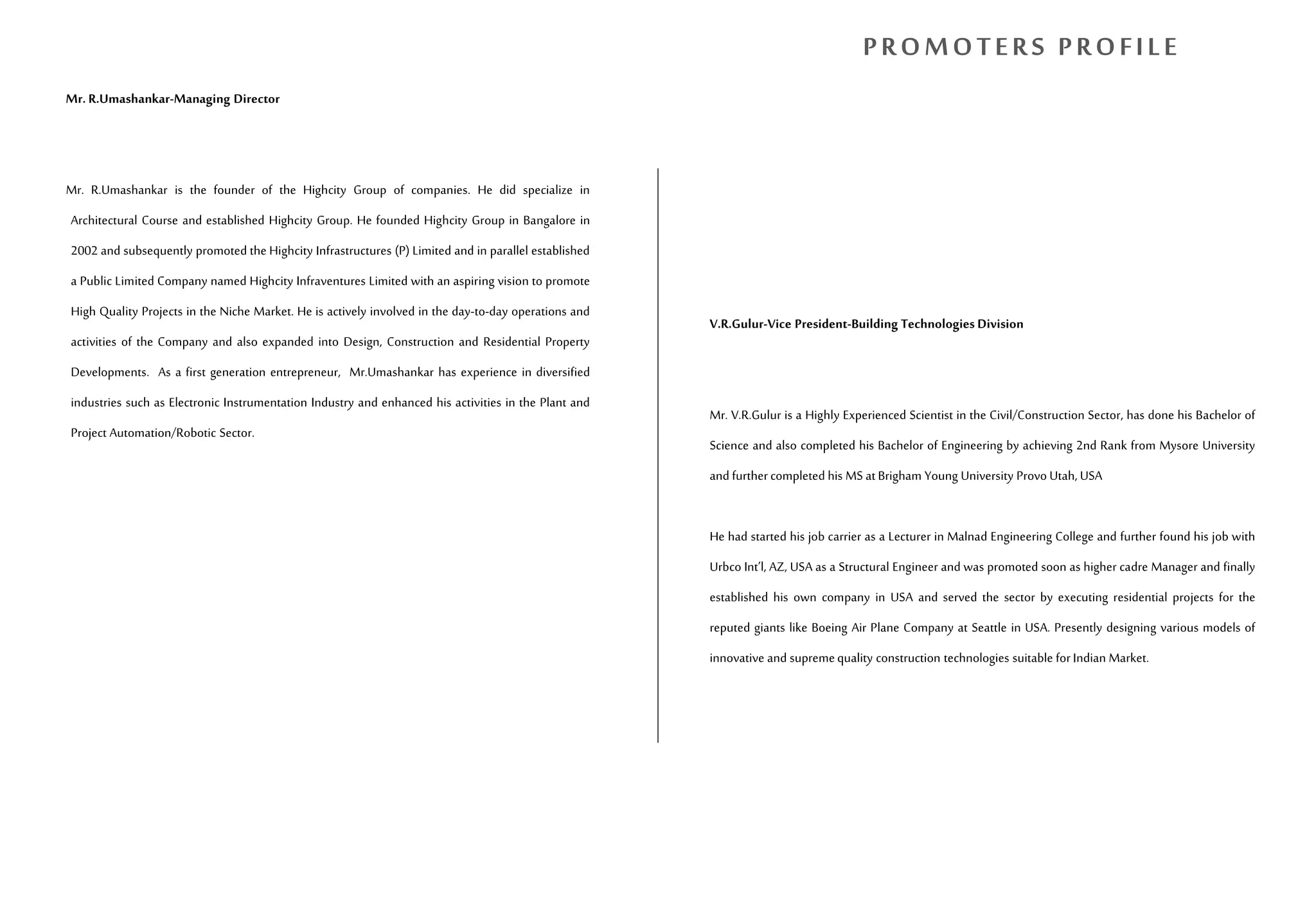 Mr. R.Umashankar-Managing Director
Mr. R.Umashankar is the founder of the Highcity Group of companies. He did specialize in
Architectural Course and established Highcity Group. He founded Highcity Group in Bangalore in
2002 and subsequently promoted the Highcity Infrastructures (P) Limited and in parallel established
a Public Limited Company named Highcity Infraventures Limited with an aspiring vision to promote
High Quality Projects in the Niche Market. He is actively involved in the day-to-day operations and
activities of the Company and also expanded into Design, Construction and Residential Property
Developments. As a first generation entrepreneur, Mr.Umashankar has experience in diversified
industries such as Electronic Instrumentation Industry and enhanced his activities in the Plant and
Project Automation/Robotic Sector.
V.R.Gulur-Vice President-Building Technologies Division
Mr. V.R.Gulur is a Highly Experienced Scientist in the Civil/Construction Sector, has done his Bachelor of
Science and also completed his Bachelor of Engineering by achieving 2nd Rank from Mysore University
and furthercompleted his MS atBrigham Young University Provo Utah, USA
He had started his job carrier as a Lecturer in Malnad Engineering College and further found his job with
Urbco Int’l, AZ, USA as a Structural Engineer and was promoted soon as higher cadre Manager and finally
established his own company in USA and served the sector by executing residential projects for the
reputed giants like Boeing Air Plane Company at Seattle in USA. Presently designing various models of
innovative and supremequality construction technologies suitable for Indian Market.
PROMOTERS PROFILE
 