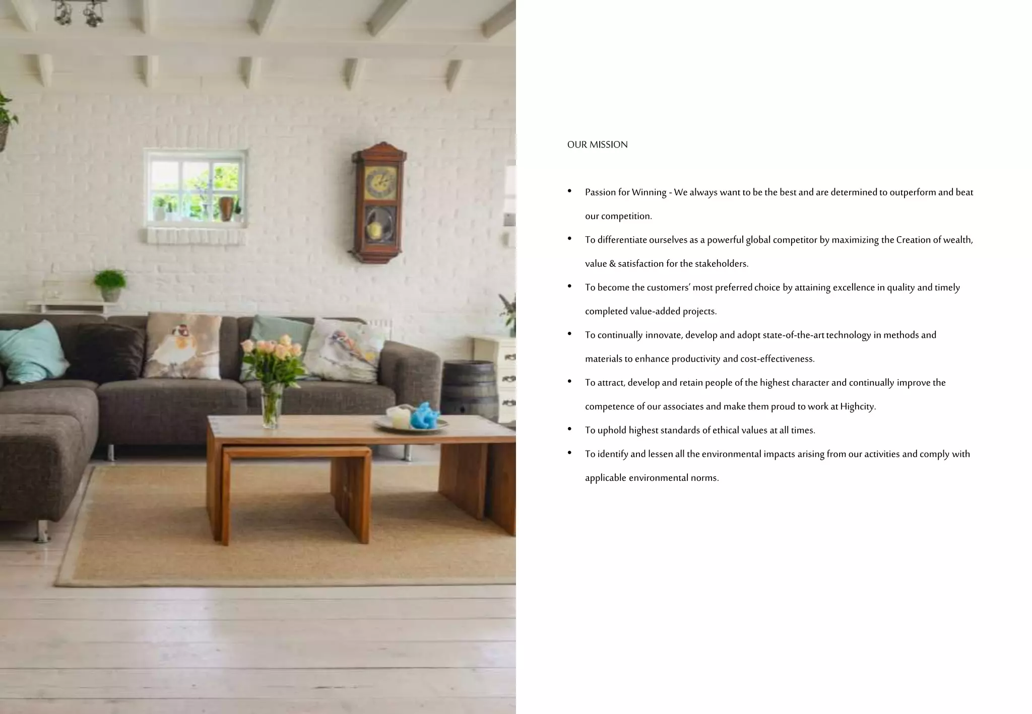 OUR MISSION
• Passion for Winning -Wealways want tobethebestand aredeterminedto outperformand beat
our competition.
• To differentiateourselvesas a powerfulglobal competitor by maximizing theCreation ofwealth,
value & satisfaction for thestakeholders.
• To become thecustomers’ most preferredchoice by attaining excellence in quality and timely
completed value-added projects.
• To continually innovate, develop and adopt state-of-the-arttechnology in methods and
materials to enhance productivity and cost-effectiveness.
• To attract, developand retainpeople ofthehighest character and continually improve the
competence of our associates and makethemproud towork atHighcity.
• To uphold highest standards ofethical values atall times.
• To identify and lessenall theenvironmental impacts arising fromour activities and comply with
applicable environmental norms.
 