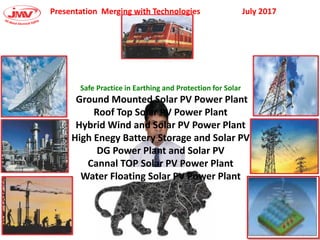 Presentation Merging with Technologies July 2017
Safe Practice in Earthing and Protection for Solar
Ground Mounted Solar PV Power Plant
Roof Top Solar PV Power Plant
Hybrid Wind and Solar PV Power Plant
High Enegy Battery Storage and Solar PV
DG Power Plant and Solar PV
Cannal TOP Solar PV Power Plant
Water Floating Solar PV Power Plant
 