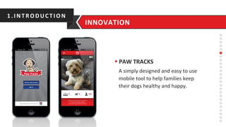 § PAW	
  TRACKS	
  
A	
  simply	
  designed	
  and	
  easy	
  to	
  use	
  
mobile	
  tool	
  to	
  help	
  families	
  keep	
  
their	
  dogs	
  healthy	
  and	
  happy.	
  
1.INTRO D UC TIO N	
  
INNOVATION	
  
 
