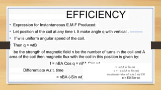 EFFICIENCY
• Expression for Instantaneous E.M.F Produced:
• Let position of the coil at any time t. It make angle q with vertical .
• If w is uniform angular speed of the coil.
• Then q = wtB
be the strength of magnetic field n be the number of turns in the coil and A
area of the coil then magnetic flux with the coil in this position is given by:
f = nBA Cos q = nBA Cos wt.
Differentiate w.r.t. time
= nBA (-Sin wt) w
= -nBA w Sin wt
e = - (-nBA w Sin wt)
maximum value of e.m.f. say E0
e = E0 Sin wt.
 