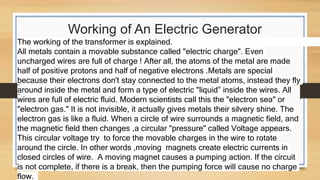 Working of An Electric Generator
The working of the transformer is explained.
All metals contain a movable substance called "electric charge". Even
uncharged wires are full of charge ! After all, the atoms of the metal are made
half of positive protons and half of negative electrons .Metals are special
because their electrons don't stay connected to the metal atoms, instead they fly
around inside the metal and form a type of electric "liquid” inside the wires. All
wires are full of electric fluid. Modern scientists call this the "electron sea" or
"electron gas." It is not invisible, it actually gives metals their silvery shine. The
electron gas is like a fluid. When a circle of wire surrounds a magnetic field, and
the magnetic field then changes ,a circular "pressure" called Voltage appears.
This circular voltage try to force the movable charges in the wire to rotate
around the circle. In other words ,moving magnets create electric currents in
closed circles of wire. A moving magnet causes a pumping action. If the circuit
is not complete, if there is a break, then the pumping force will cause no charge
flow.
 