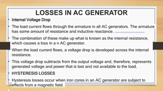 LOSSES IN AC GENERATOR
• Internal Voltage Drop
• The load current flows through the armature in all AC generators. The armature
has some amount of resistance and inductive reactance.
• The combination of these make up what is known as the internal resistance,
which causes a loss in a n AC generator.
• When the load current flows, a voltage drop is developed across the internal
resistance.
• This voltage drop subtracts from the output voltage and, therefore, represents
generated voltage and power that is lost and not available to the load.
• HYSTERESIS LOSSES
• Hysteresis losses occur when iron cores in an AC generator are subject to
effects from a magnetic field.
 