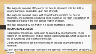 • The magnetic domains of the cores are held in alignment with the field in
varying numbers, dependent upon field strength.
• The magnetic domains rotate, with respect to the domains not held in
alignment, one complete turn during each rotation of the rotor. This rotation of
magnetic do mains in the iron causes friction and heat.
• The heat produced by this friction it is called Hysteresis losses .
• MECHANICAL LOSSES
• Rotational or mechanical losses can be caused by bearing friction, brush
friction on the commutator, and air friction (called windage), which is caused by
the air turbulence due to armature rotation.
• Careful maintenance can be instrumental in keeping bearing friction to a
minimum.
• Clean bearings and proper lubrication are essential to the reduction of bearing
friction.
 