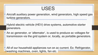 USES
• Aircraft auxiliary power generation, wind generators, high speed gas
turbine generators.
Hybrid electric vehicle (HEV) drive systems, automotive starter
generators.
• An ac generator, or ‘alternator’, is used to produce ac voltages for
transmission via the grid system or, locally, as portable generators.
• All of our household appliances run on ac current. Ex: Refrigerator,
washing machines, oven, lights, fan etc.
 