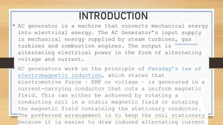INTRODUCTION
• AC generator is a machine that converts mechanical energy
into electrical energy. The AC Generator’s input supply
is mechanical energy supplied by steam turbines, gas
turbines and combustion engines. The output is
alternating electrical power in the form of alternating
voltage and current.
• AC generators work on the principle of Faraday’s law of
electromagnetic induction, which states that
electromotive force – EMF or voltage – is generated in a
current-carrying conductor that cuts a uniform magnetic
field. This can either be achieved by rotating a
conducting coil in a static magnetic field or rotating
the magnetic field containing the stationary conductor.
The preferred arrangement is to keep the coil stationary
because it is easier to draw induced alternating current
 