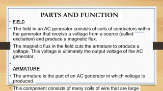 PARTS AND FUNCTION
• FIELD
• The field in an AC generator consists of coils of conductors within
the generator that receive a voltage from a source (called
excitation) and produce a magnetic flux.
• The magnetic flux in the field cuts the armature to produce a
voltage. This voltage is ultimately the output voltage of the AC
generator.
•
ARMATURE
• The armature is the part of an AC generator in which voltage is
produced.
• This component consists of many coils of wire that are large
 