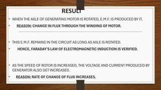 RESULT
• WHEN THE AXLE OF GENERATING MOTOR IS ROTATED, E.M.F. IS PRODUCED BY IT.
• REASON: CHANGE IN FLUX THROUGH THE WINDING OF MOTOR.
• THIS E.M.F. REMAINS IN THE CIRCUIT AS LONG AS AXLE IS ROTATED.
• HENCE, FARADAY’S LAW OF ELECTROMAGNETIC INDUCTION IS VERIFIED.
• AS THE SPEED OF ROTOR IS INCREASED, THE VOLTAGE AND CURRENT PRODUCED BY
GENERATOR ALSO GET INCREASED.
• REASON: RATE OF CHANGE OF FLUX INCREASES.
 