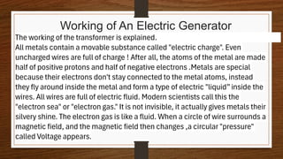 Working of An Electric Generator
The working of the transformer is explained.
All metals contain a movable substance called "electric charge". Even
uncharged wires are full of charge ! After all, the atoms of the metal are made
half of positive protons and half of negative electrons .Metals are special
because their electrons don't stay connected to the metal atoms, instead
they fly around inside the metal and form a type of electric "liquid”inside the
wires. All wires are full of electric fluid. Modern scientists call this the
"electron sea" or "electron gas." It is not invisible, it actually gives metals their
silvery shine. The electron gas is like a fluid. When a circle of wire surrounds a
magnetic field, and the magnetic field then changes ,a circular "pressure"
called Voltage appears.
 
