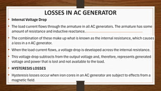 LOSSES IN AC GENERATOR
• Internal Voltage Drop
• The load current flows through the armature in all AC generators. The armature has some
amount of resistance and inductive reactance.
• The combination of these make up what is known as the internal resistance, which causes
a loss in a n AC generator.
• When the load current flows, a voltage drop is developed across the internal resistance.
• This voltage drop subtracts from the output voltage and, therefore, represents generated
voltage and power that is lost and not available to the load.
• HYSTERESIS LOSSES
• Hysteresis losses occur when iron cores in an AC generator are subject to effects from a
magnetic field.
 