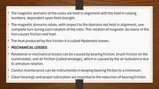 • The magnetic domains of the cores are held in alignment with the field in varying
numbers, dependent upon field strength.
• The magnetic domains rotate, with respect to the domains not held in alignment, one
complete turn during each rotation of the rotor. This rotation of magnetic do mains in the
iron causes friction and heat.
• The heat produced by this friction it is called Hysteresis losses .
• MECHANICAL LOSSES
• Rotational or mechanical losses can be caused by bearing friction, brush friction on the
commutator, and air friction (called windage), which is caused by the air turbulence due
to armature rotation.
• Careful maintenance can be instrumental in keeping bearing friction to a minimum.
• Clean bearings and proper lubrication are essential to the reduction of bearing friction.
 