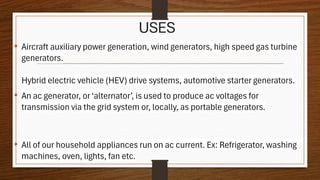 USES
• Aircraft auxiliary power generation, wind generators, high speed gas turbine
generators.
Hybrid electric vehicle (HEV) drive systems, automotive starter generators.
• An ac generator, or‘alternator’, is used to produce ac voltages for
transmission via the grid system or, locally, as portable generators.
• All of our household appliances run on ac current. Ex: Refrigerator, washing
machines, oven, lights, fan etc.
 